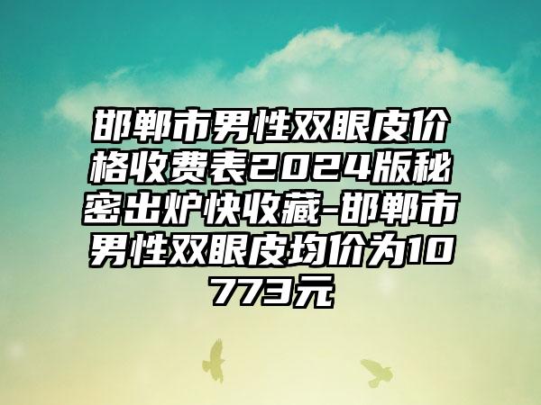 邯郸市男性双眼皮价格收费表2024版秘密出炉快收藏-邯郸市男性双眼皮均价为10773元