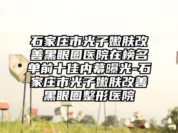 石家庄市光子嫩肤改善黑眼圈医院在榜名单前十佳内幕曝光-石家庄市光子嫩肤改善黑眼圈整形医院