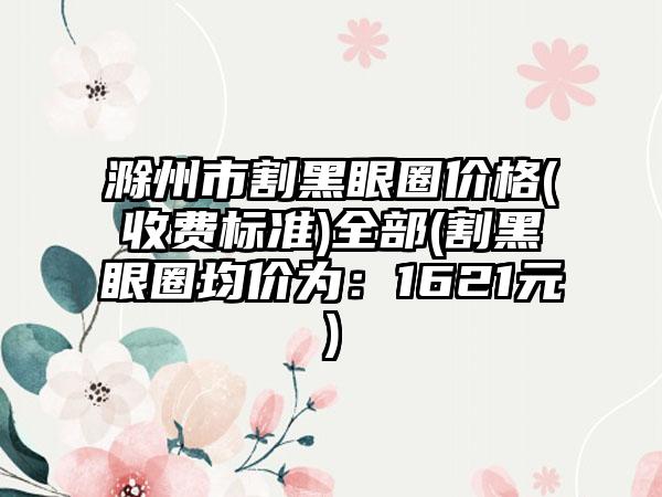 滁州市割黑眼圈价格(收费标准)全部(割黑眼圈均价为：1621元)