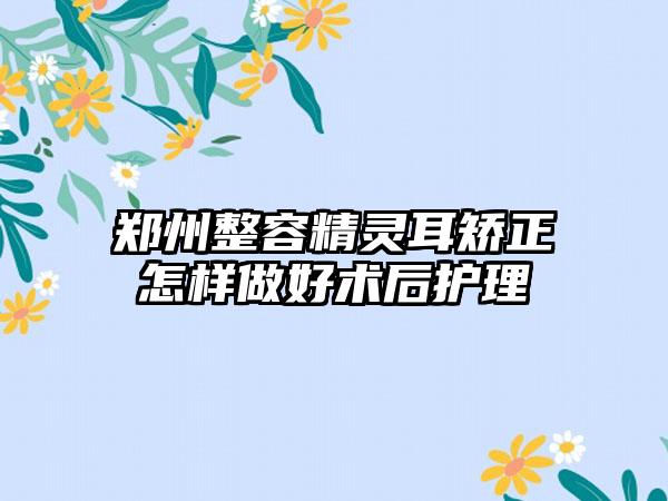 郑州整容精灵耳矫正怎样做好术后护理