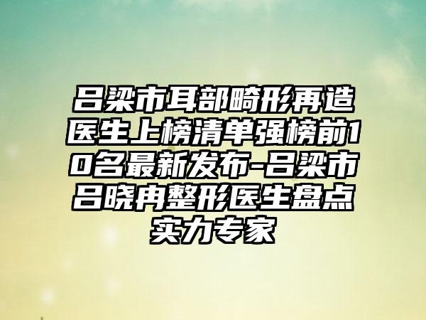 吕梁市耳部畸形再造医生上榜清单强榜前10名最新发布-吕梁市吕晓冉整形医生盘点实力专家