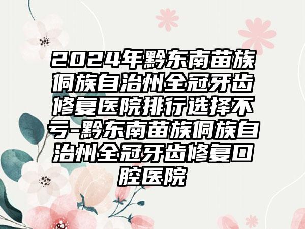 2024年黔东南苗族侗族自治州全冠牙齿修复医院排行选择不亏-黔东南苗族侗族自治州全冠牙齿修复口腔医院