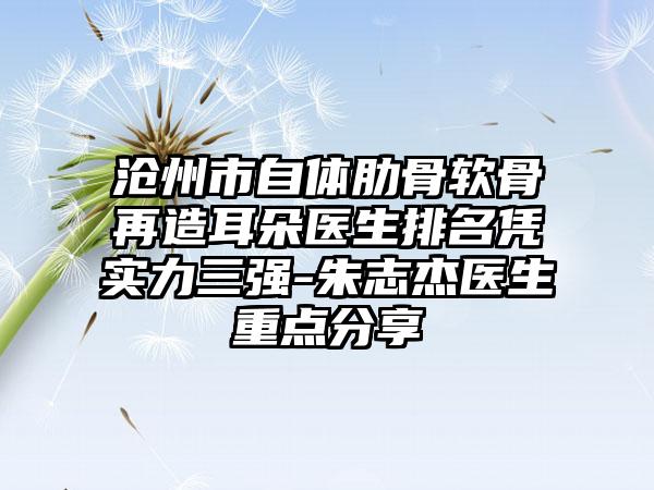 沧州市自体肋骨软骨再造耳朵医生排名凭实力三强-朱志杰医生重点分享