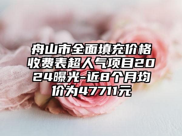 舟山市全面填充价格收费表超人气项目2024曝光-近8个月均价为47711元