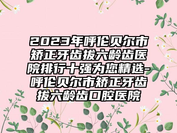 2023年呼伦贝尔市矫正牙齿拔六龄齿医院排行十强为您精选-呼伦贝尔市矫正牙齿拔六龄齿口腔医院