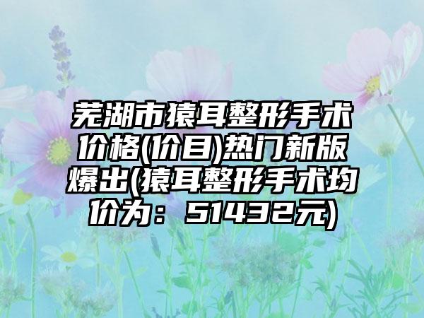 芜湖市猿耳整形手术价格(价目)热门新版爆出(猿耳整形手术均价为：51432元)