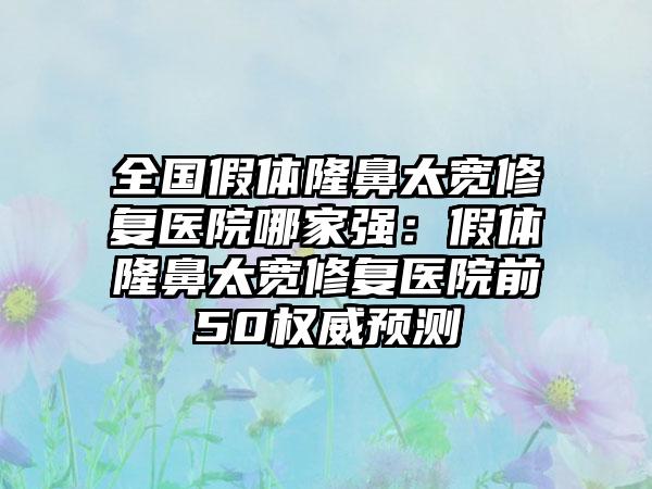 全国假体隆鼻太宽修复医院哪家强：假体隆鼻太宽修复医院前50权威预测