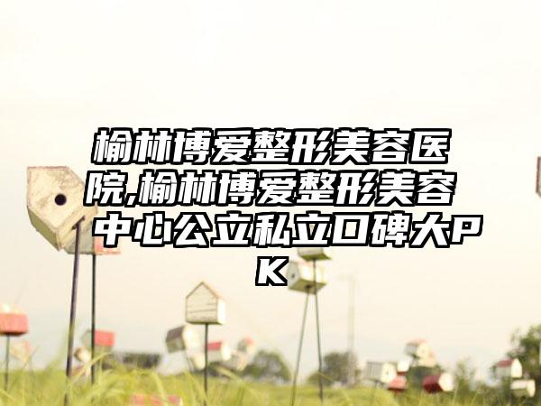 榆林博爱整形美容医院,榆林博爱整形美容中心公立私立口碑大PK