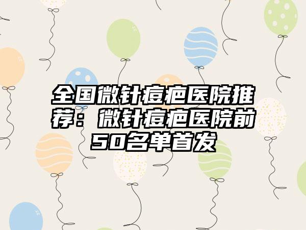 全国微针痘疤医院推荐：微针痘疤医院前50名单首发