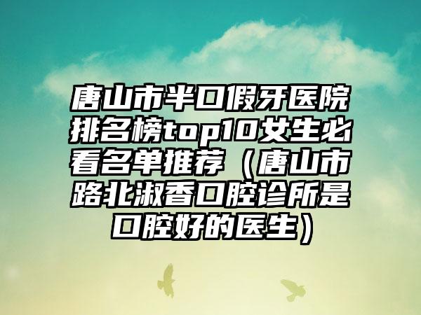 唐山市半口假牙医院排名榜top10女生必看名单推荐（唐山市路北淑香口腔诊所是口腔好的医生）