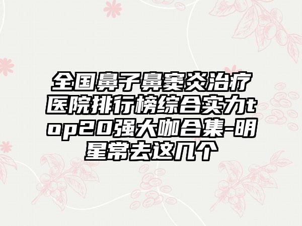 全国鼻子鼻窦炎治疗医院排行榜综合实力top20强大咖合集-明星常去这几个