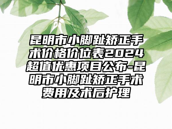 昆明市小脚趾矫正手术价格价位表2024超值优惠项目公布-昆明市小脚趾矫正手术费用及术后护理