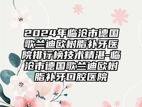 2024年临沧市德国歌兰迪欧树脂补牙医院排行榜技术精湛-临沧市德国歌兰迪欧树脂补牙口腔医院