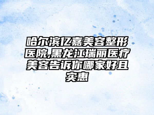 哈尔滨亿嘉美容整形医院,黑龙江瑞丽医疗美容告诉你哪家好且实惠