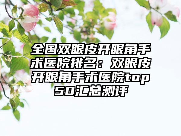 全国双眼皮开眼角手术医院排名：双眼皮开眼角手术医院top50汇总测评