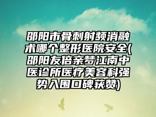 邵阳市骨刺射频消融术哪个整形医院安全(邵阳友倍亲梦江南中医诊所医疗美容科强势入围口碑获赞)