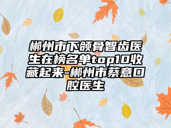 郴州市下颌骨智齿医生在榜名单top10收藏起来-郴州市蔡意口腔医生