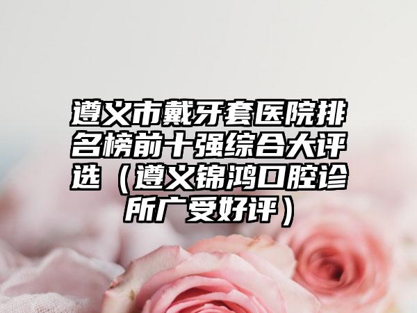 遵义市戴牙套医院排名榜前十强综合大评选（遵义锦鸿口腔诊所广受好评）