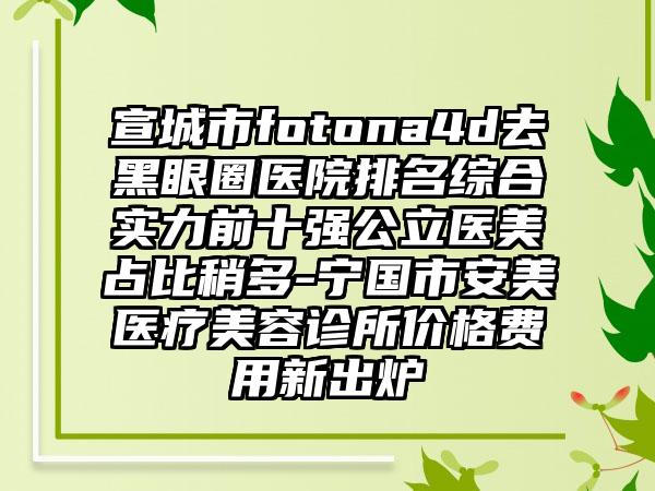 宣城市fotona4d去黑眼圈医院排名综合实力前十强公立医美占比稍多-宁国市安美医疗美容诊所价格费用新出炉