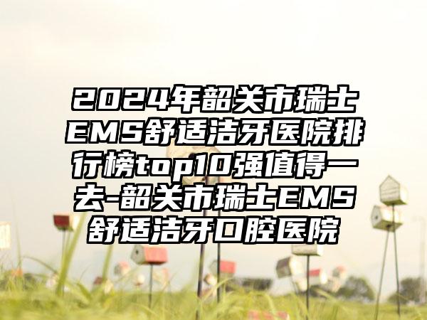 2024年韶关市瑞士EMS舒适洁牙医院排行榜top10强值得一去-韶关市瑞士EMS舒适洁牙口腔医院