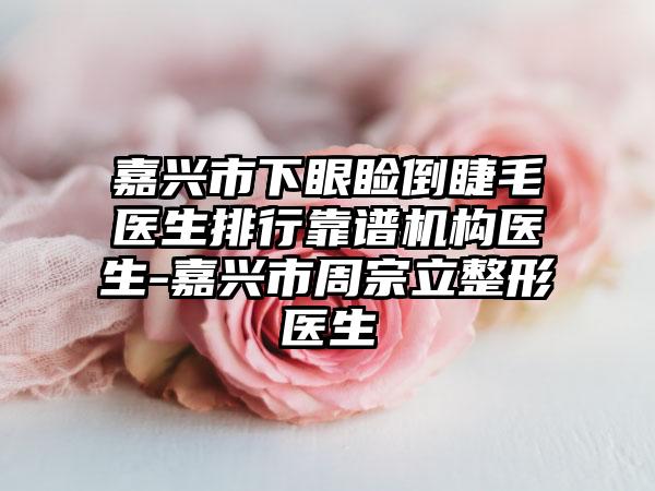 嘉兴市下眼睑倒睫毛医生排行靠谱机构医生-嘉兴市周宗立整形医生