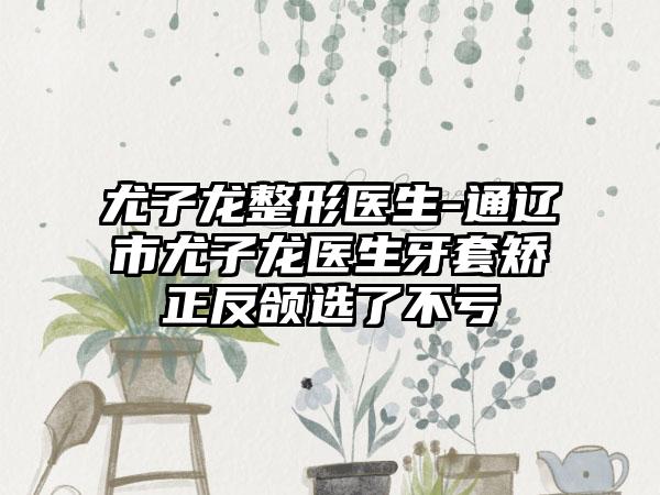 尤子龙整形医生-通辽市尤子龙医生牙套矫正反颌选了不亏