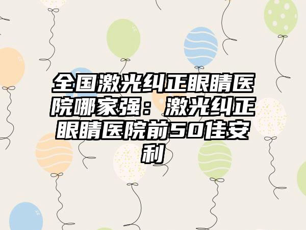 全国激光纠正眼睛医院哪家强：激光纠正眼睛医院前50佳安利