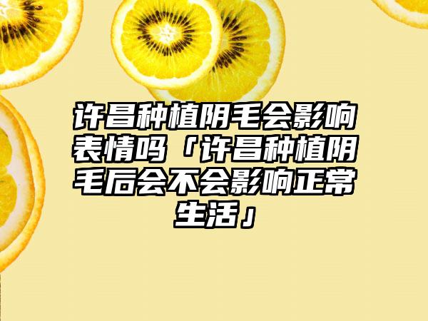 许昌种植阴毛会影响表情吗「许昌种植阴毛后会不会影响正常生活」