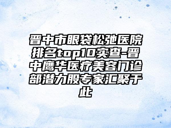 晋中市眼袋松弛医院排名top10实查-晋中鹰华医疗美容门诊部潜力股专家汇聚于此