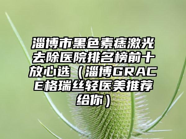 淄博市黑色素痣激光去除医院排名榜前十放心选（淄博GRACE格瑞丝轻医美推荐给你）