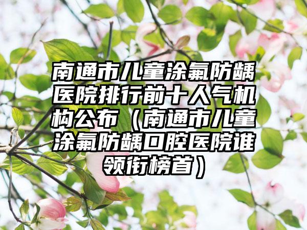 南通市儿童涂氟防龋医院排行前十人气机构公布（南通市儿童涂氟防龋口腔医院谁领衔榜首）