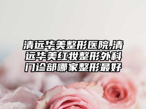 清远华美整形医院,清远华美红妆整形外科门诊部哪家整形最好