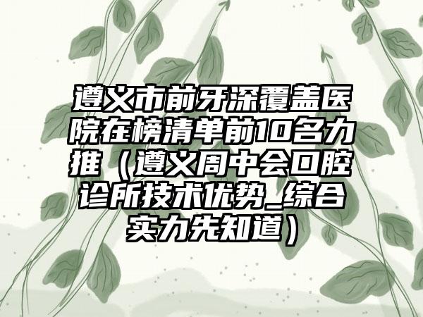 遵义市前牙深覆盖医院在榜清单前10名力推（遵义周中会口腔诊所技术优势_综合实力先知道）