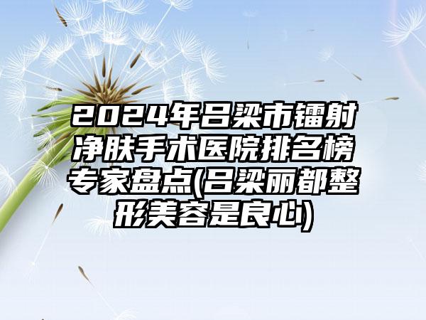 2024年吕梁市镭射净肤手术医院排名榜专家盘点(吕梁丽都整形美容是良心)