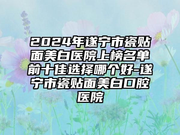 2024年遂宁市瓷贴面美白医院上榜名单前十佳选择哪个好-遂宁市瓷贴面美白口腔医院