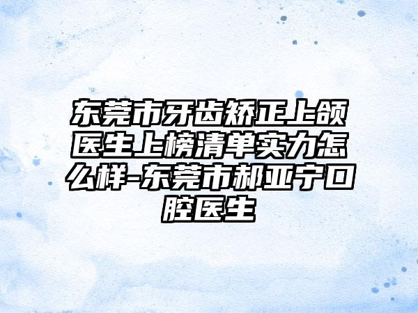 东莞市牙齿矫正上颌医生上榜清单实力怎么样-东莞市郝亚宁口腔医生