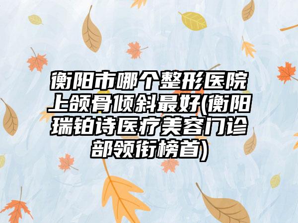 衡阳市哪个整形医院上颌骨倾斜最好(衡阳瑞铂诗医疗美容门诊部领衔榜首)