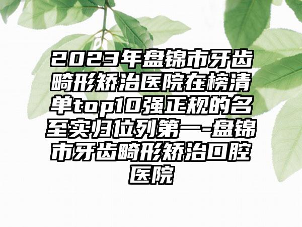 2023年盘锦市牙齿畸形矫治医院在榜清单top10强正规的名至实归位列第一-盘锦市牙齿畸形矫治口腔医院