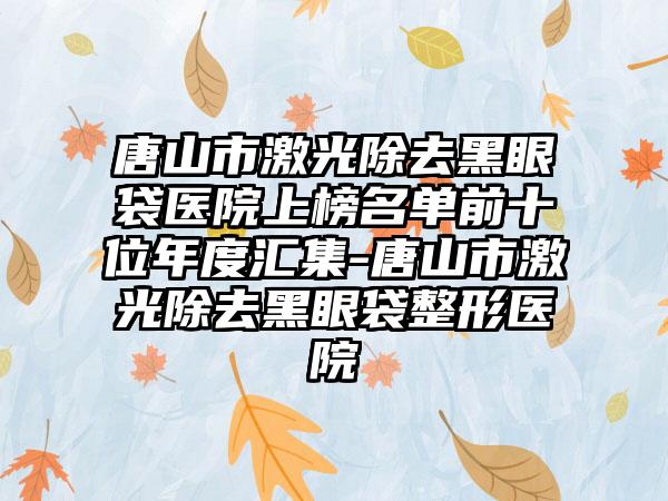 唐山市激光除去黑眼袋医院上榜名单前十位年度汇集-唐山市激光除去黑眼袋整形医院