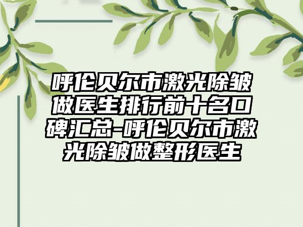 呼伦贝尔市激光除皱做医生排行前十名口碑汇总-呼伦贝尔市激光除皱做整形医生