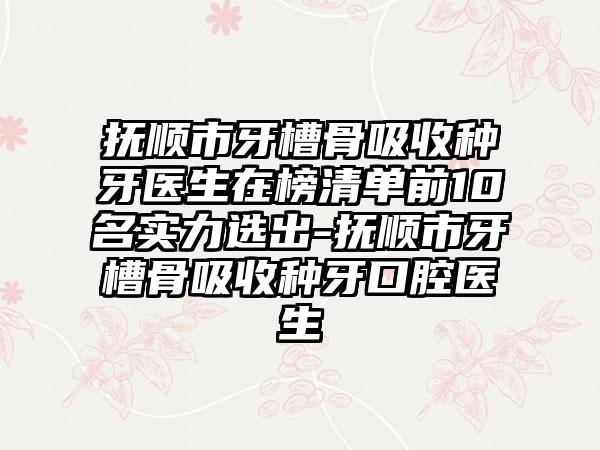 抚顺市牙槽骨吸收种牙医生在榜清单前10名实力选出-抚顺市牙槽骨吸收种牙口腔医生