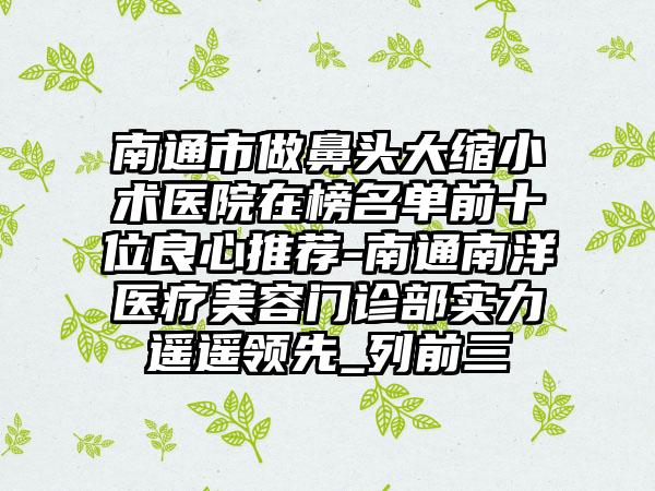 南通市做鼻头大缩小术医院在榜名单前十位良心推荐-南通南洋医疗美容门诊部实力遥遥领先_列前三