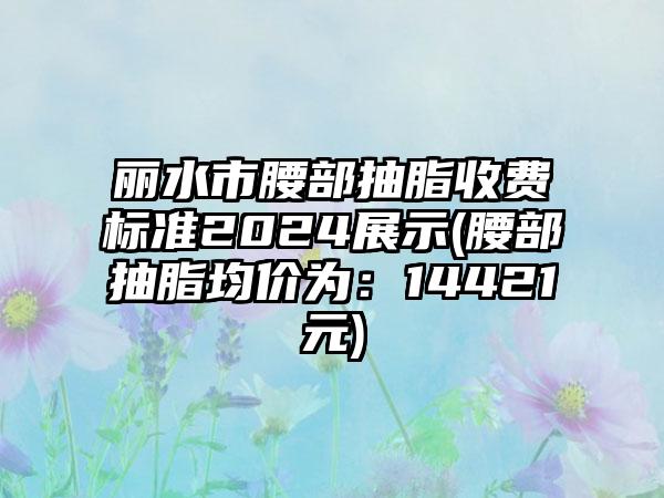 丽水市腰部抽脂收费标准2024展示(腰部抽脂均价为：14421元)