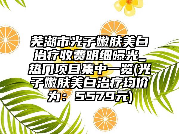 芜湖市光子嫩肤美白治疗收费明细曝光_热门项目集中一览(光子嫩肤美白治疗均价为：5579元)