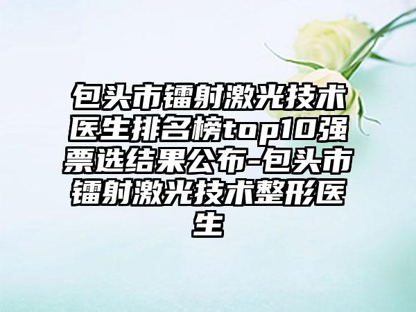 包头市镭射激光技术医生排名榜top10强票选结果公布-包头市镭射激光技术整形医生