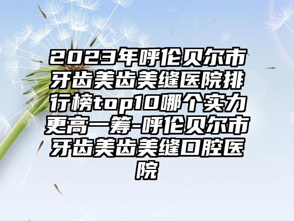 2023年呼伦贝尔市牙齿美齿美缝医院排行榜top10哪个实力更高一筹-呼伦贝尔市牙齿美齿美缝口腔医院