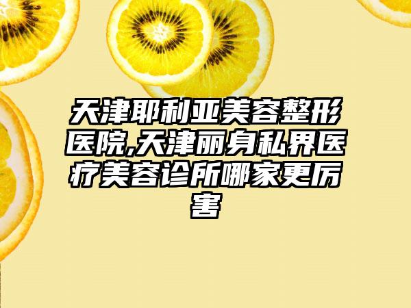 天津耶利亚美容整形医院,天津丽身私界医疗美容诊所哪家更厉害