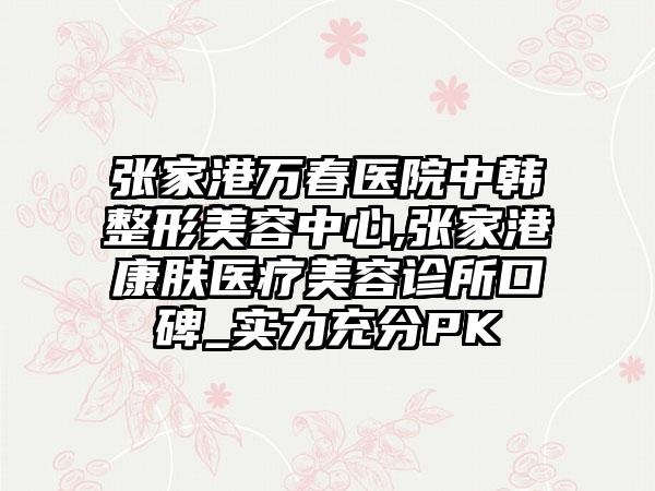 张家港万春医院中韩整形美容中心,张家港康肤医疗美容诊所口碑_实力充分PK