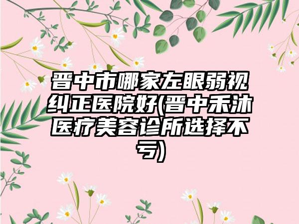 晋中市哪家左眼弱视纠正医院好(晋中禾沐医疗美容诊所选择不亏)