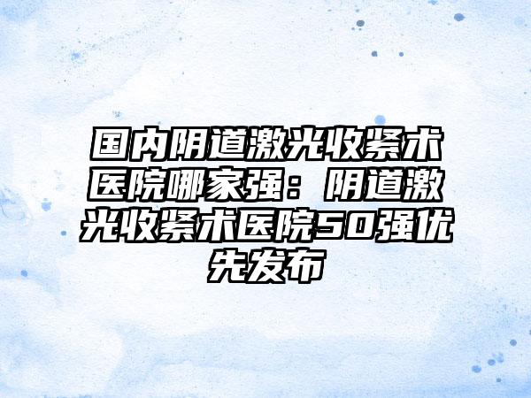 国内阴道激光收紧术医院哪家强：阴道激光收紧术医院50强优先发布